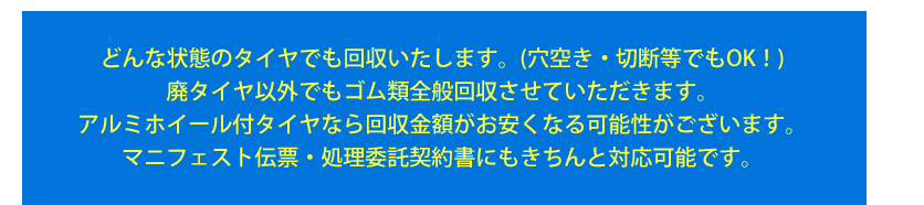 どんな状態のタイヤでも回収いたします。 (穴空き・切断等でもOK！)　廃タイヤ以外でもゴム類全般回収させていただきます。　アルミホイール付きタイヤなら回収金額がお安くなる可能性がございます。　マニフェスト伝票・処理委託契約書にもきちんと対応可能です。